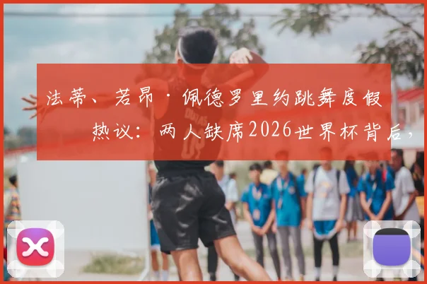 法蒂、若昂·佩德罗里约跳舞度假引热议：两人缺席2026世界杯背后，球员如何面对落选？