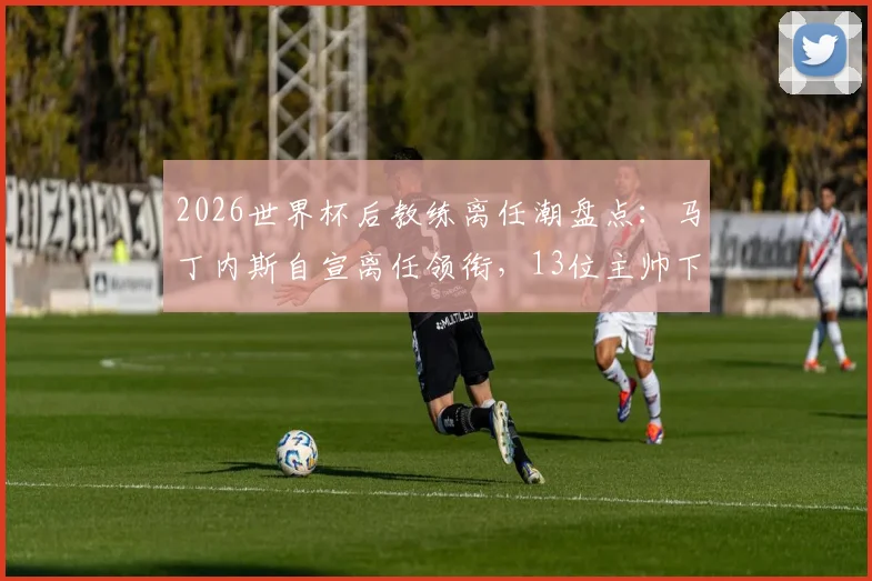 2026世界杯后教练离任潮盘点：马丁内斯自宣离任领衔，13位主帅下课原因及后续影响深度解析