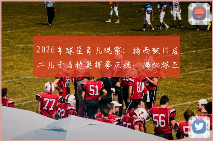 2026年球星育儿观察：梅西破门后二儿子马特奥挥拳庆祝，揭秘球王家庭互动与子女教育方式