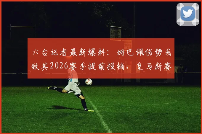 六台记者最新爆料：姆巴佩伤势或致其2026赛季提前报销，皇马新赛季战术布局面临重大挑战