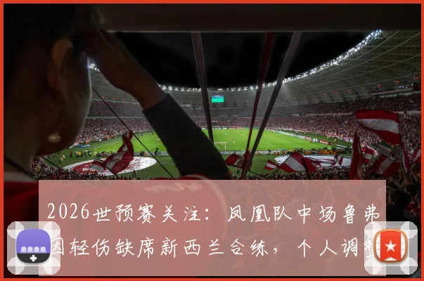 2026世预赛关注：凤凰队中场鲁弗因轻伤缺席新西兰合练，个人调整状态引担忧，对球队影响几何？