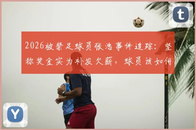 2026被禁足球员张浩事件追踪:坚称奖金实为补发欠薪,球员该如何自证与防范风险?