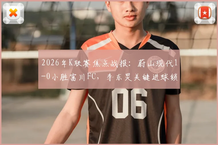 2026年K联赛焦点战报：蔚山现代1-0小胜富川FC，李东炅关键进球锁定胜局，附联赛最新积分榜解读