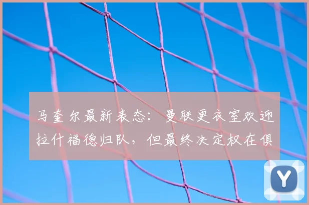 马奎尔最新表态：曼联更衣室欢迎拉什福德归队，但最终决定权在俱乐部与球员本人