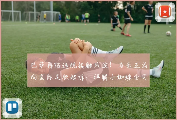巴萨再陷违规接触风波!马竞正式向国际足联起诉,详解小蜘蛛合同保护期及潜在转会后果