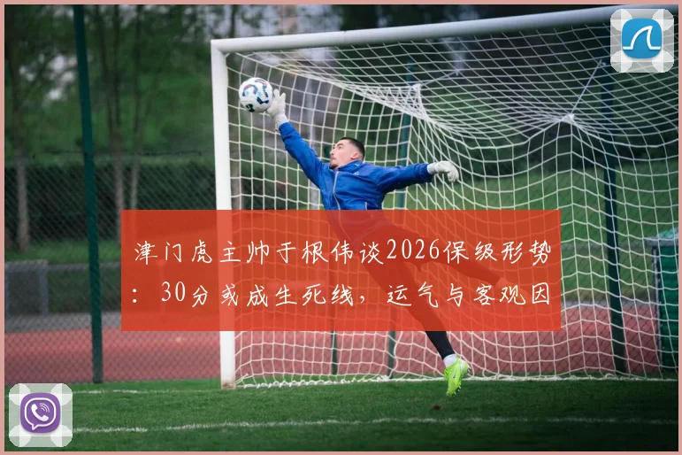 津门虎主帅于根伟谈2026保级形势：30分或成生死线，运气与客观因素成关键