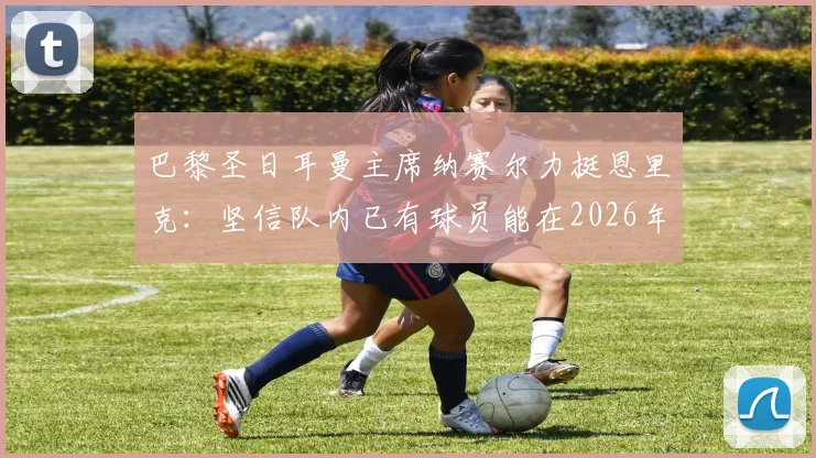 巴黎圣日耳曼主席纳赛尔力挺恩里克:坚信队内已有球员能在2026年冲击金球奖