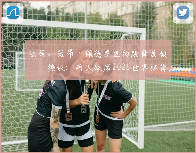 法蒂、若昂·佩德罗里约跳舞度假引热议:两人缺席2026世界杯背后,球员如何面对落选?