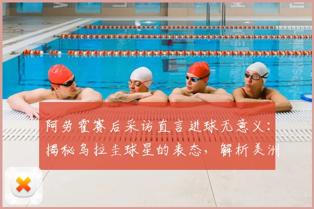 阿劳霍赛后采访直言进球无意义:揭秘乌拉圭球星的表态,解析美洲杯最后一场必须击败西班牙的原因与背景