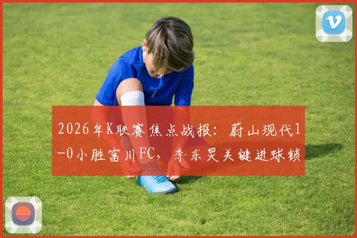 2026年K联赛焦点战报:蔚山现代1-0小胜富川FC,李东炅关键进球锁定胜局,附联赛最新积分榜解读