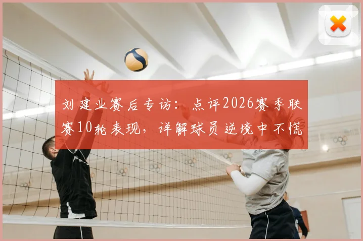 刘建业赛后专访：点评2026赛季联赛10轮表现，详解球员逆境中不慌不乱的关键因素，这场最满意