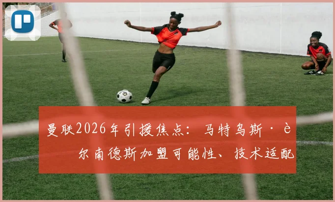 曼联2026年引援焦点:马特乌斯·费尔南德斯加盟可能性、技术适配分析与最新转会动态全解读