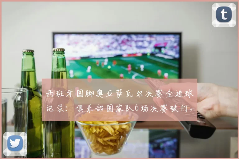 西班牙国脚奥亚萨瓦尔决赛全进球记录:俱乐部国家队6场决赛破门,关键先生技术特点解析