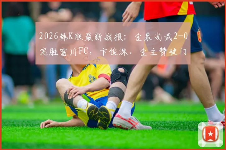 2026韩K联最新战报：金泉尚武2-0完胜富川FC，卞俊洙、金主赞破门助球队取胜，附赛后分析