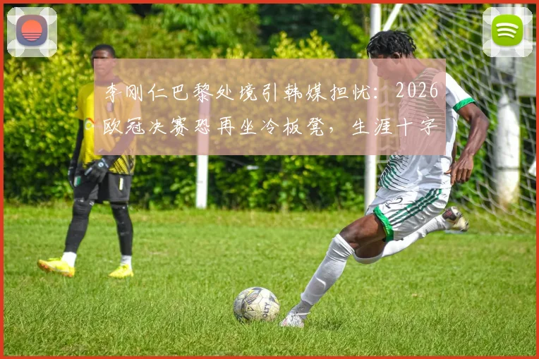 李刚仁巴黎处境引韩媒担忧：2026欧冠决赛恐再坐冷板凳，生涯十字路口如何破局？