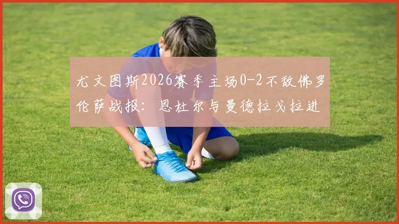 尤文图斯2026赛季主场0-2不敌佛罗伦萨战报：恩杜尔与曼德拉戈拉进球全解析，附比赛战术点评与录像回顾