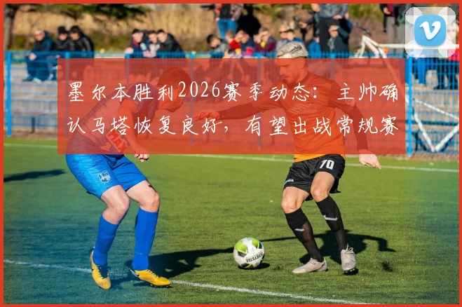 墨尔本胜利2026赛季动态：主帅确认马塔恢复良好，有望出战常规赛末轮关键战