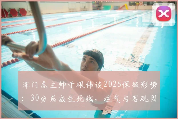 津门虎主帅于根伟谈2026保级形势：30分或成生死线，运气与客观因素成关键