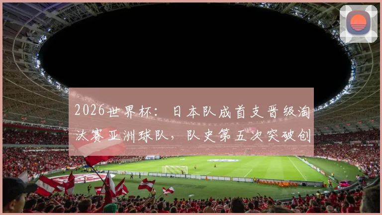 2026世界杯:日本队成首支晋级淘汰赛亚洲球队,队史第五次突破创纪录,详细分析其小组赛关键表现