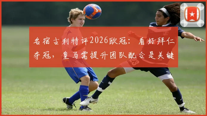 名宿古利特评2026欧冠：看好拜仁夺冠，皇马需提升团队配合是关键