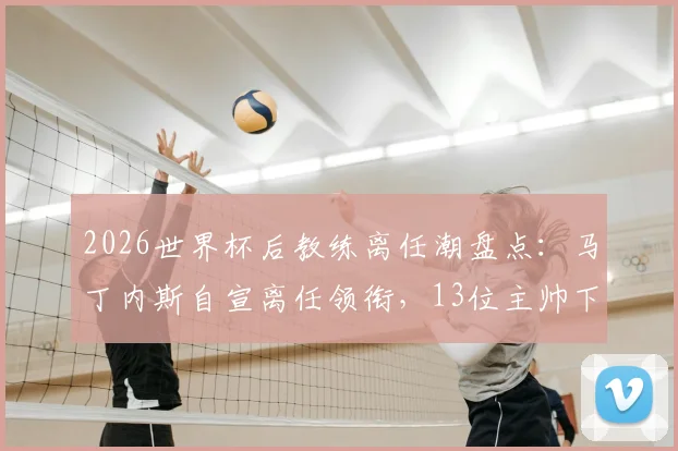 2026世界杯后教练离任潮盘点：马丁内斯自宣离任领衔，13位主帅下课原因及后续影响深度解析