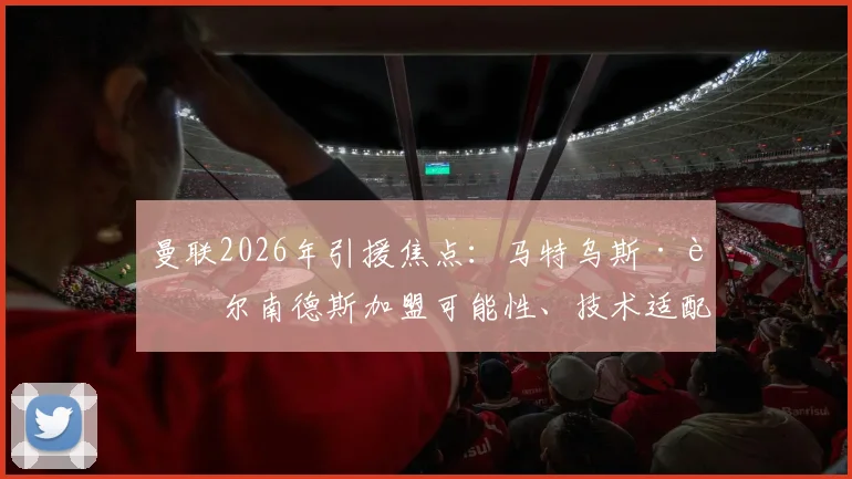 曼联2026年引援焦点：马特乌斯·费尔南德斯加盟可能性、技术适配分析与最新转会动态全解读