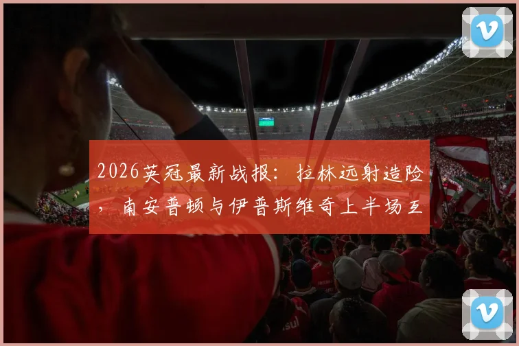 2026英冠最新战报:拉林远射造险,南安普顿与伊普斯维奇上半场互交白卷,半场比分0-0详解