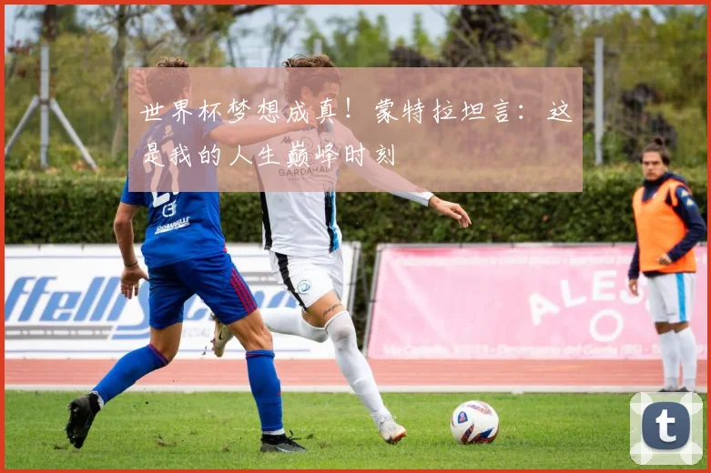 世界杯梦想成真！蒙特拉坦言：这是我的人生巅峰时刻
