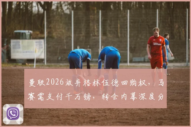 曼联2026放弃格林伍德回购权，马赛需支付千万镑，转会内幕深度分析