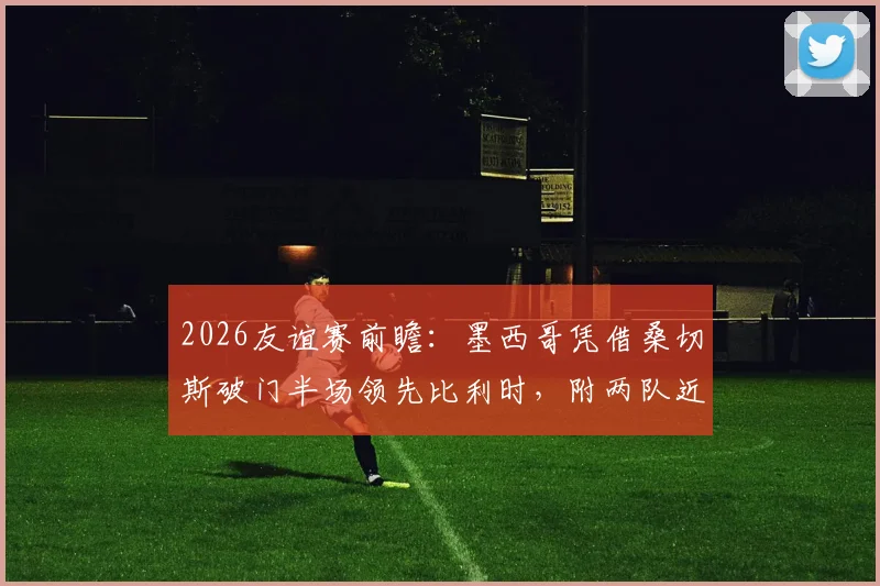 2026友谊赛前瞻：墨西哥凭借桑切斯破门半场领先比利时，附两队近期交锋深度解析与赛事看点