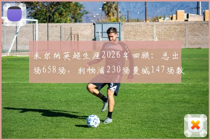 米尔纳英超生涯2026年回顾：总出场658场，利物浦230场曼城147场数据全解析与效力球队分布