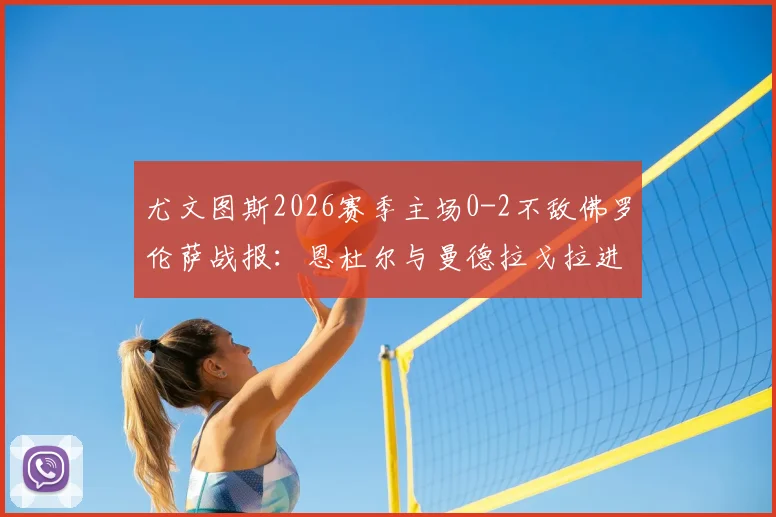 尤文图斯2026赛季主场0-2不敌佛罗伦萨战报：恩杜尔与曼德拉戈拉进球全解析，附比赛战术点评与录像回顾