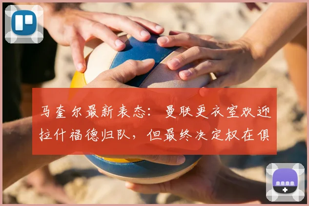 马奎尔最新表态：曼联更衣室欢迎拉什福德归队，但最终决定权在俱乐部与球员本人