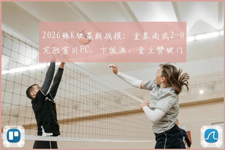 2026韩K联最新战报：金泉尚武2-0完胜富川FC，卞俊洙、金主赞破门助球队取胜，附赛后分析
