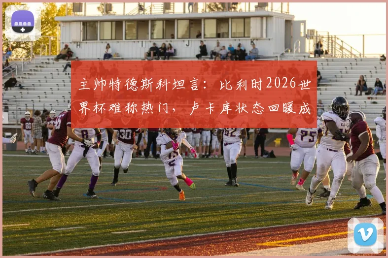 主帅特德斯科坦言：比利时2026世界杯难称热门，卢卡库状态回暖成意外之喜