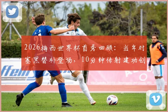 2026梅西世界杯首秀回顾:当年对塞黑替补登场,10分钟传射建功创历史,年轻球员如何借鉴首秀经验