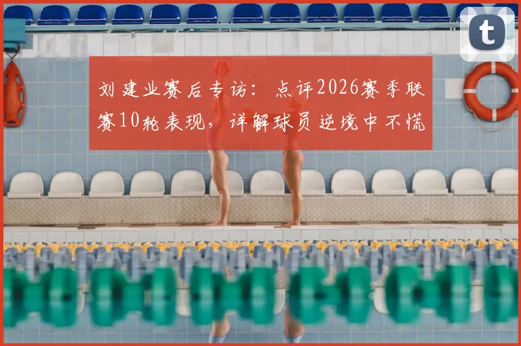 刘建业赛后专访:点评2026赛季联赛10轮表现,详解球员逆境中不慌不乱的关键因素,这场最满意