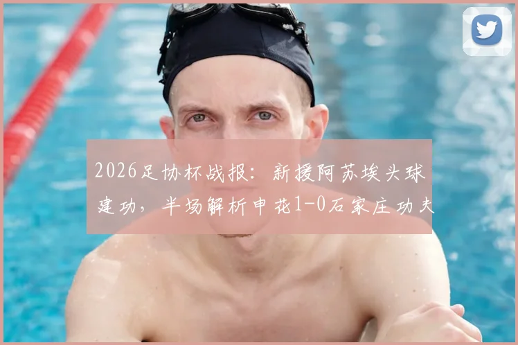 2026足协杯战报:新援阿苏埃头球建功,半场解析申花1-0石家庄功夫战术亮点