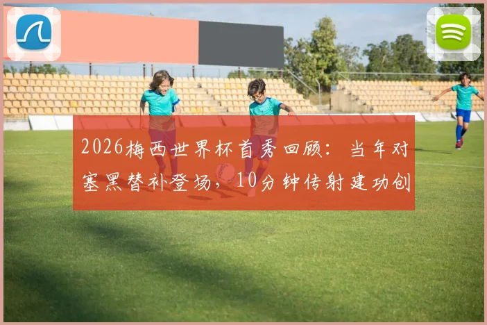2026梅西世界杯首秀回顾：当年对塞黑替补登场，10分钟传射建功创历史，年轻球员如何借鉴首秀经验