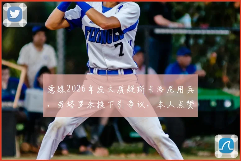 意媒2026年发文质疑斯卡洛尼用兵，劳塔罗未换下引争议，本人点赞回应引关注