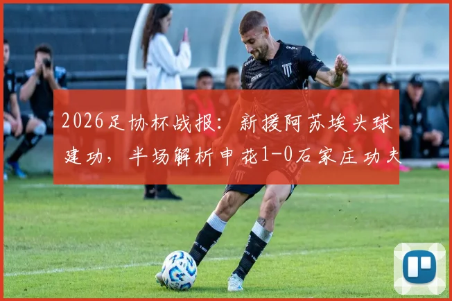 2026足协杯战报：新援阿苏埃头球建功，半场解析申花1-0石家庄功夫战术亮点