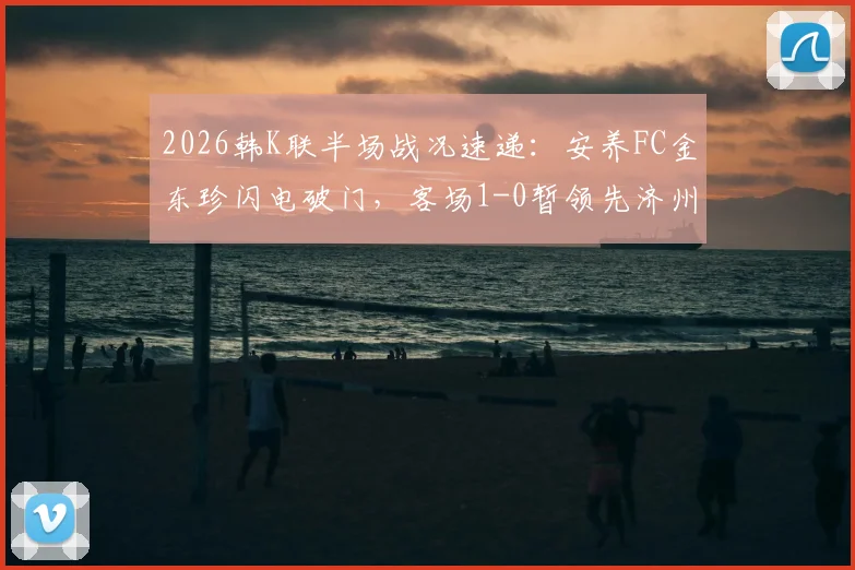 2026韩K联半场战况速递：安养FC金东珍闪电破门，客场1-0暂领先济州SK FC