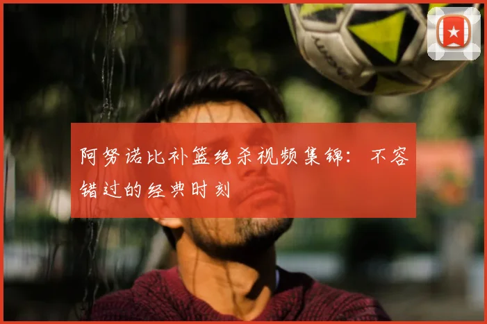 阿努诺比补篮绝杀视频集锦：不容错过的经典时刻
