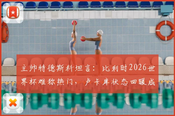 主帅特德斯科坦言:比利时2026世界杯难称热门,卢卡库状态回暖成意外之喜