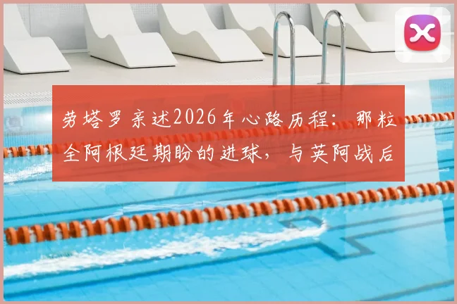 劳塔罗亲述2026年心路历程：那粒全阿根廷期盼的进球，与英阿战后泪洒更衣室的真相