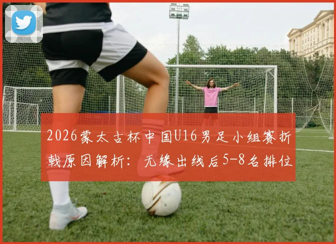 2026蒙太古杯中国U16男足小组赛折戟原因解析：无缘出线后5-8名排位赛有何看点？
