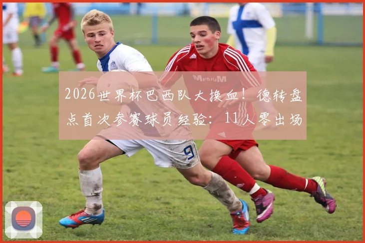 2026世界杯巴西队大换血！德转盘点首次参赛球员经验：11人零出场，新生代挑大梁