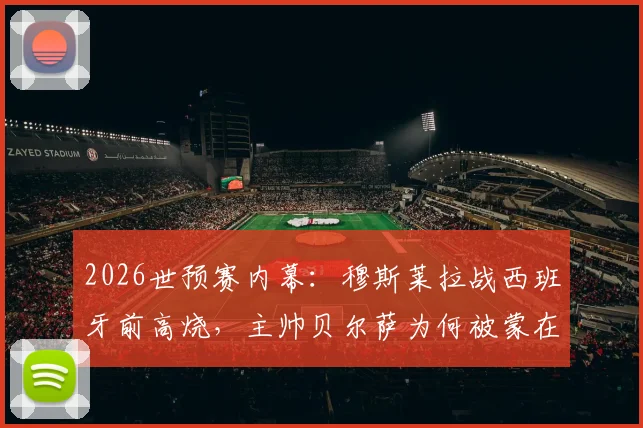 2026世预赛内幕：穆斯莱拉战西班牙前高烧，主帅贝尔萨为何被蒙在鼓里？乌拉圭队医沟通引热议